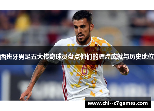 西班牙男足五大传奇球员盘点他们的辉煌成就与历史地位